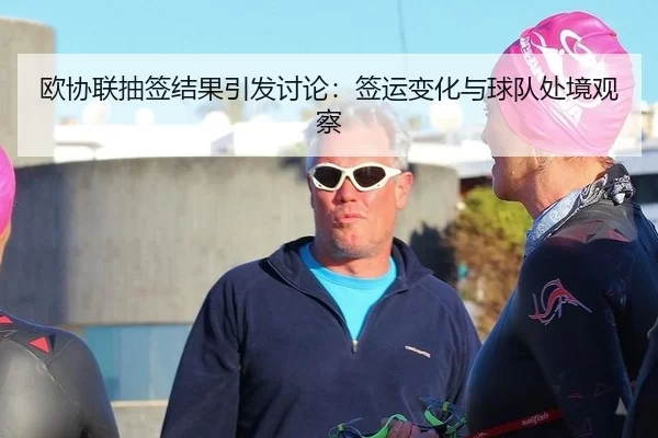 欧协联抽签结果引发讨论：签运变化与球队处境观察